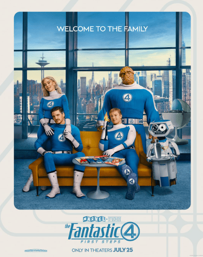 Pôster do filme “The Fantastic Four: First Steps”, da Marvel Studios. Mostra os quatro membros do Quarteto Fantástico — uma mulher loira, dois homens de cabelo castanho e um homem alto com pele de pedra laranja — vestidos com uniformes azuis e o número 4 no peito, posando em uma sala de estar retrô com vista para uma cidade futurista. Há também um robô branco e prateado ao lado deles. No topo, lê-se “Welcome to the family”, e na parte inferior, o título do filme com a data de lançamento “Only in theaters July 25”.